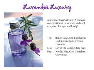Lavender Luxury
Top: Italian Bergamot, Eucalyptus
Leaf, Citrus Zests, French
Lavender
Mid: Lily of the Valley, Clary Sage
Dry: Nordic Pine, Cool Camphor,
Clove Buds
A lavender lover’s dream! A tranquil
combination of fresh herbs and cool
camphor. Unique and lovely!
 