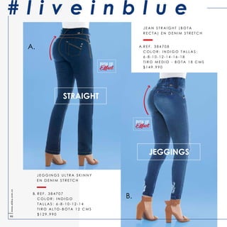 JEGGINGS
J E G G I N G S U L T R A S K I N N Y
E N D E N I M S T R E T C H
R E F . 3 8 4 7 0 7
C O L O R : I N D I G O
T A L L A S : 6 - 8 - 1 0 - 1 2 - 1 4
T I R O A L T O - B O T A 1 2 C M S
$ 1 2 9 . 9 9 0
STRAIGHT
A.
B.
A.
B.
PUSH UP
PUSH UP
J E A N S T R A I G H T ( B O T A
R E C T A ) E N D E N I M S T R E T C H
R E F . 3 8 4 7 0 8
C O L O R : I N D I G O T A L L A S :
6 - 8 - 1 0 - 1 2 - 1 4 - 1 6 - 1 8
T I R O M E D I O - B O T A 1 8 C M S
$ 1 4 9 . 9 9 0
# l i v e i n b l u ewww.ebba.com.co
90
 
