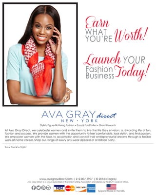 Earn

WHAT
YOU’RE Worth!

Launch YOUR
Fashion Today!
Business
direct
Stylish, Figure-Flattering Fashion • Easy & Fun Parties • Great Rewards

At Ava Gray Direct, we celebrate women and invite them to live the life they envision: a rewarding life of fun,
fashion and success. We provide women with the opportunity to feel comfortable, look stylish, and find passion.
We empower women with the tools to accomplish and control their entrepreneurial dreams through a flexible
work-at-home career. Shop our range of luxury any-wear apparel at a fashion party.
Your Fashion Stylist:

www.avagraydirect.com | 212-807-1907 | © 2014 avagray

Ava Gray Direct is a proud subscriber of the Direct Selling Association and abides by the DSA’s code of ethics.
TWITTER
FACEBOOK PINTEREST
INSTAGRAM

Apparel Made in the USA

 