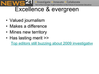 Excellence & evergreen Valued journalism Makes a difference Mines new territory Has lasting merit >>  Top editors still buzzing about 2009 investigative stories 