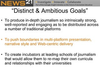 “Distinct & Ambitious Goals” To produce  in-depth  journalism so intrinsically  strong ,  well-reported  and  engaging  as to be  distributed  across a number of  traditional platforms To push boundaries in  multi-platform presentation , narrative style and Web-centric delivery   To create  incubators  at leading schools of journalism that would allow them to  re-map their own curricula  and  relationships  with their  universities   