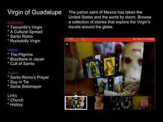 Virgin of Guadalupe The patron saint of Mexico has taken the United States and the world by storm. Browse a collection of stories that explore the Virgin’s travels around the globe. Galleries * Teocentili’s Virgin * A Cultural Spread * Santo Romo * Rockabilly Virgin Video  * The Pilgrims * Brazilians in Japan * Cult of Saints Audio * Santo Romo’s Prayer * Guy in Tie * Sonia Sotomayor Links * Church * History 
