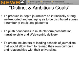 “Distinct & Ambitious Goals” To produce  in-depth  journalism so intrinsically  strong ,  well-reported  and  engaging  as to be  distributed  across a number of  traditional platforms To push boundaries in  multi-platform presentation , narrative style and Web-centric delivery;  To create  incubators  at leading schools of journalism that would allow them to  re-map their own curricula  and  relationships  with their  universities .  