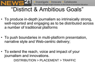 “Distinct & Ambitious Goals” To produce  in-depth  journalism so intrinsically  strong ,  well-reported  and  engaging  as to be  distributed  across a number of  traditional platforms To push boundaries in  multi-platform presentation , narrative style and Web-centric delivery;  To extend the reach, voice and impact of your journalism and innovations.  DISTRIBUTION > PLACEMENT > TRAFFIC 