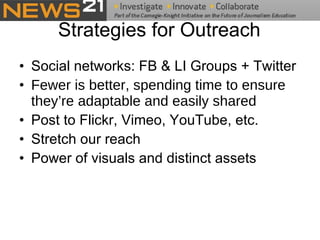 Strategies for Outreach Social networks: FB & LI Groups + Twitter Fewer is better, spending time to ensure they’re adaptable and easily shared Post to Flickr, Vimeo, YouTube, etc. Stretch our reach Power of visuals and distinct assets 