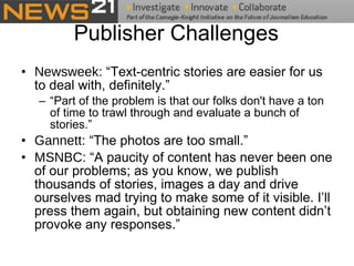 Publisher Challenges Newsweek : “Text-centric stories are easier for us to deal with, definitely.” “ Part of the problem is that our folks don't have a ton of time to trawl through and evaluate a bunch of stories.” Gannett : “The photos are too small.” MSNBC:  “A paucity of content has never been one of our problems; as you know, we publish thousands of stories, images a day and drive ourselves mad trying to make some of it visible. I’ll press them again, but obtaining new content didn’t provoke any responses.” 