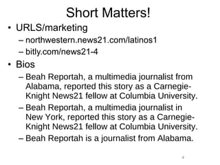 Short Matters! URLS/marketing northwestern.news21.com/latinos1 bitly.com/news21-4 Bios Beah Reportah, a multimedia journalist from Alabama, reported this story as a Carnegie-Knight News21 fellow at Columbia University. Beah Reportah, a multimedia journalist in New York, reported this story as a Carnegie-Knight News21 fellow at Columbia University. Beah Reportah is a journalist from Alabama. 