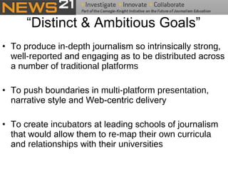 “Distinct & Ambitious Goals” To produce  in-depth  journalism so intrinsically  strong ,  well-reported  and  engaging  as to be  distributed  across a number of  traditional platforms To push boundaries in  multi-platform presentation , narrative style and Web-centric delivery    To create  incubators  at leading schools of journalism that would allow them to  re-map their own curricula  and  relationships  with their  universities   