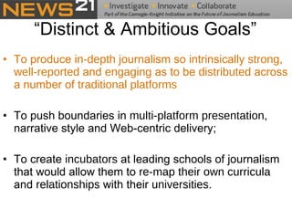 “Distinct & Ambitious Goals” To produce  in-depth  journalism so intrinsically  strong ,  well-reported  and  engaging  as to be  distributed  across a number of  traditional platforms To push boundaries in  multi-platform presentation , narrative style and Web-centric delivery;    To create  incubators  at leading schools of journalism that would allow them to  re-map their own curricula  and  relationships  with their  universities .  