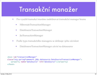 Transakční manažer
                     •   Pro využití transakcí musíme nadeﬁnovat transakční manager beanu

                         •   HibernateTransactionManager

                         •   DataSourceTransactionManager

                         •   JtaTransactionManager

                     •   Podle typu transakčního manageru se deﬁnuje i jeho závislost

                         •   DataSourceTransactionManager závisí na datasource



          <bean id="transactionManager"
          class="org.springframework.jdbc.datasource.DataSourceTransactionManager">
             <property name="dataSource" ref="dataSource"></property>
          </bean>




Sunday 13 May 2012                                                                          23
 