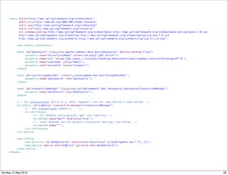 <beans xmlns="http://www.springframework.org/schema/beans"
           xmlns:xsi="http://www.w3.org/2001/XMLSchema-instance"
           xmlns:aop="http://www.springframework.org/schema/aop"
           xmlns:tx="http://www.springframework.org/schema/tx"
           xsi:schemaLocation="http://www.springframework.org/schema/beans http://www.springframework.org/schema/beans/spring-beans-2.0.xsd
           http://www.springframework.org/schema/aop http://www.springframework.org/schema/aop/spring-aop-2.0.xsd
           http://www.springframework.org/schema/tx http://www.springframework.org/schema/tx/spring-tx-2.0.xsd">

    	    <aop:aspectj-autoproxy/>
    	
    	    <bean id="dataSource" class="org.apache.commons.dbcp.BasicDataSource" destroy-method="close">
    	    	       <property name="driverClassName" value="com.mysql.jdbc.Driver"/>
    	    	       <property name="url" value="jdbc:mysql://localhost/booking-demo?useUnicode=true&amp;characterEncoding=UTF-8"/>
    	    	       <property name="username" value="admin"/>
    	    	       <property name="password" value="changeit"/>
    	    </bean>
    	
    	    <bean id="userStorageDaoJdbc" class="cz.bookingdemo.dao.UserStorageDaoJdbc" >
    	        	 <property name="dataSource" ref="dataSource"/>
    	    </bean>
    	        	
    	    <bean id="transactionManager" class="org.springframework.jdbc.datasource.DataSourceTransactionManager">
    	    	       <property name="dataSource" ref="dataSource"/>
    	    </bean>
    	
    	    <!-- the transactional advice (i.e. what 'happens'; see the <aop:advisor/> bean below) -->
    	    <tx:advice id="txAdvice" transaction-manager="transactionManager">
    	          	 <!-- the transactional semantics... -->
    	          	 <tx:attributes>
    	             	   <!-- all methods starting with 'get' are read-only -->
    	             	   <tx:method name="get*" read-only="true"/>
    	             	   <!-- other methods use the default transaction settings (see below) -->
    	             	   <tx:method name="*"/>
    	          	 </tx:attributes>
    	    </tx:advice>
    	
    	    <aop:config>
    	          	 <aop:pointcut id="daoOperation" expression="execution(* cz.bookingdemo.dao.*.*(..))"/>
    	          	 <aop:advisor advice-ref="txAdvice" pointcut-ref="daoOperation"/>
    	    </aop:config>
    </beans>




Sunday 13 May 2012                                                                                                                            26
 