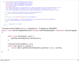 <beans xmlns="http://www.springframework.org/schema/beans"
           xmlns:xsi="http://www.w3.org/2001/XMLSchema-instance"
           xmlns:aop="http://www.springframework.org/schema/aop"
           xmlns:tx="http://www.springframework.org/schema/tx"
           xsi:schemaLocation="
           http://www.springframework.org/schema/beans http://www.springframework.org/schema/beans/spring-beans-2.5.xsd
           http://www.springframework.org/schema/tx http://www.springframework.org/schema/tx/spring-tx-2.5.xsd
           http://www.springframework.org/schema/aop http://www.springframework.org/schema/aop/spring-aop-2.5.xsd">

        <bean class="cz.sweb.pichlik.springdao.hibernate.UserStorageDaoHibernate">
              <property name="sessionFactory" ref="sessionFactory" />
        </bean>

        <tx:annotation-driven transaction-manager="transactionManager"/>

        <bean id="transactionManager" class="org.springframework.orm.hibernate3.HibernateTransactionManager">
          <property name="sessionFactory" ref="sessionFactory" />
        </bean>

        <!-- ... Hibernate session ommited    -->
      </beans>



  @Transactional(readOnly=false, propagation = Propagation.REQUIRED)
  public class UserStorageDaoHibernate extends HibernateDaoSupport implements UserStorageDao
  {

  	           public void delete(User user) {
  	               getHibernateTemplate().delete(user);
  	           }

  	           @Transactional(readOnly= true)
  	           public User get(long userId) {
  	               return (User) getHibernateTemplate().get(User.class, userId);
  	           }
  }




Sunday 13 May 2012                                                                                                        28
 