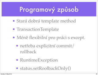 Programový způsob
                     • Stará dobrá template method
                     • TransactionTemplate
                     • Méně ﬂexibilní pro práci s except.
                      • netřeba explicitní commit/
                        rollback
                      • RuntimeException
                      • status.setRoolbackOnly()
Sunday 13 May 2012                                          30
 