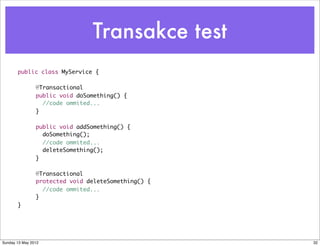 Transakce test
  	    public class MyService {

  	    	        @Transactional
  	    	        public void doSomething() {		
  	    	          //code ommited...
  	    	        }

  	    	        public void addSomething() {
  	    	          doSomething();	 	
  	    	          //code ommited...
  	    	          deleteSomething();
  	    	        }

  	    	        @Transactional
  	    	        protected void deleteSomething() {
  	    	          //code ommited...
  	    	        }
  	    }




Sunday 13 May 2012                                   32
 