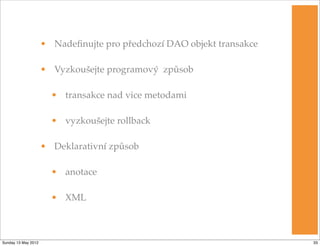 • Nadeﬁnujte pro předchozí DAO objekt transakce

                     • Vyzkoušejte programový způsob

                       • transakce nad vice metodami

                       • vyzkoušejte rollback

                     • Deklarativní způsob

                       • anotace

                       • XML



Sunday 13 May 2012                                                     33
 
