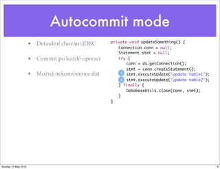 Autocommit mode
                                                 private void updateSomething() {
                     • Defaultní chování JDBC
                                                 	 Connection conn = null;
                                                 	 Statement stmt = null;	 	
                     • Commit po každé operaci   	 try {
                                                 	 	 conn = ds.getConnection();
                                                 	 	 stmt = conn.createStatement();
                     • Možná nekonzistence dat   	 	1 stmt.executeUpdate("update table1");
                                                 	 	2 stmt.executeUpdate("update table2");
                                                 	 } finally {
                                                 	 	 DatabaseUtils.close(conn, stmt);
                                                 	 }
                                                 }




Sunday 13 May 2012                                                                           8
 