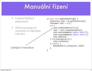 Manuální řízení
                     • Commit/Rollback           private void updateSomething() {	 	 	
                       programově                   Connection conn = ds.getConnection();
                                                 	 Statement stmt = null;	 	
                                                 	 try {	 	
                     • Nutnost propagovat        	 	 conn.setAutoCommit(false);	   	 	
                                                 	 	 stmt = conn.createStatement();
                       connection se započatou
                                                 	 	 stmt.executeUpdate("update table1");
                       transakcí                 	 	 stmt.executeUpdate("update table2");
                                                 	 	 conn.commit();
                                                 	 } catch(Exception e) {
                                                 	 	 conn.rollback();
                                                 	 } finally {
                                                 	 	 DatabaseUtils.close(conn, stmt);
                 zahájení transakce              	 }
                                                 }




Sunday 13 May 2012                                                                          9
 
