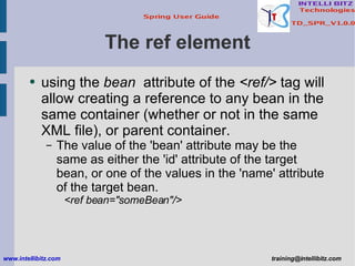 The ref element <ul><li>using the  bean   attribute of the  <ref/>  tag will allow creating a reference to any bean in the...