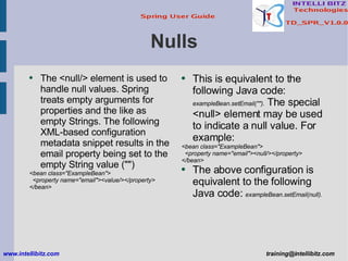 Nulls <ul><li>The <null/> element is used to handle null values. Spring treats empty arguments for properties and the like...