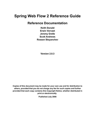 Spring Web Flow 2 Reference Guide
                Reference Documentation
                              Keith Donald
                             Erwin Vervaet
                             Jeremy Grelle
                             Scott Andrews
                           Rossen Stoyanchev




                               Version 2.0.3




Copies of this document may be made for your own use and for distribution to
 others, provided that you do not charge any fee for such copies and further
provided that each copy contains this Copyright Notice, whether distributed in
                           print or electronically.
                             Published July 2008
 