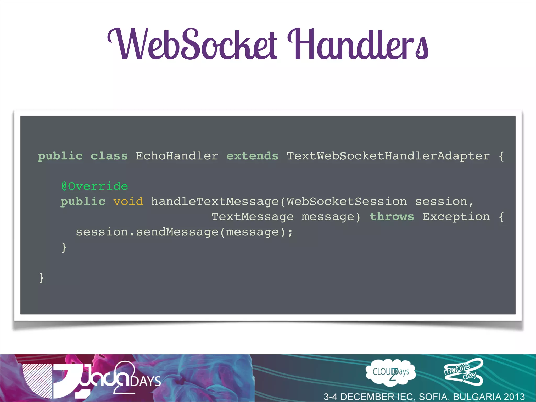 WebSocket Handlers
public class EchoHandler extends TextWebSocketHandlerAdapter {!

!
@Override!
public void handleTextMessage(WebSocketSession session, !
! ! ! ! ! ! ! ! ! ! TextMessage message) throws Exception {!
session.sendMessage(message);!
}!
!
}

 