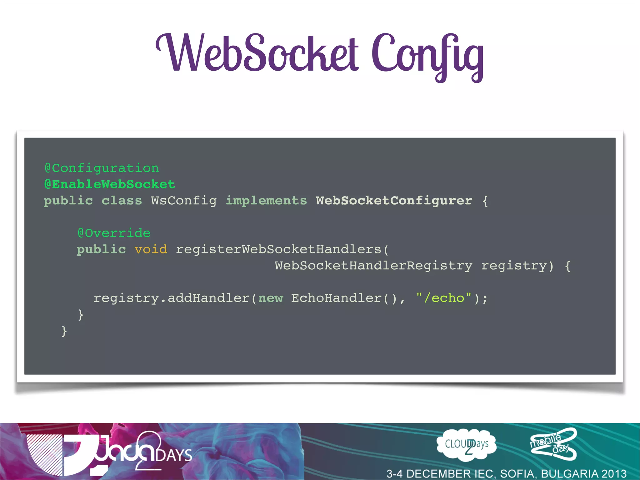 WebSocket Conﬁg
@Configuration!
@EnableWebSocket!
public class WsConfig implements WebSocketConfigurer {!

!
!

!

@Override!
public void registerWebSocketHandlers(!
! ! ! ! ! ! ! ! ! WebSocketHandlerRegistry registry) {!

!
registry.addHandler(new EchoHandler(), "/echo");!
}!
}!

 
