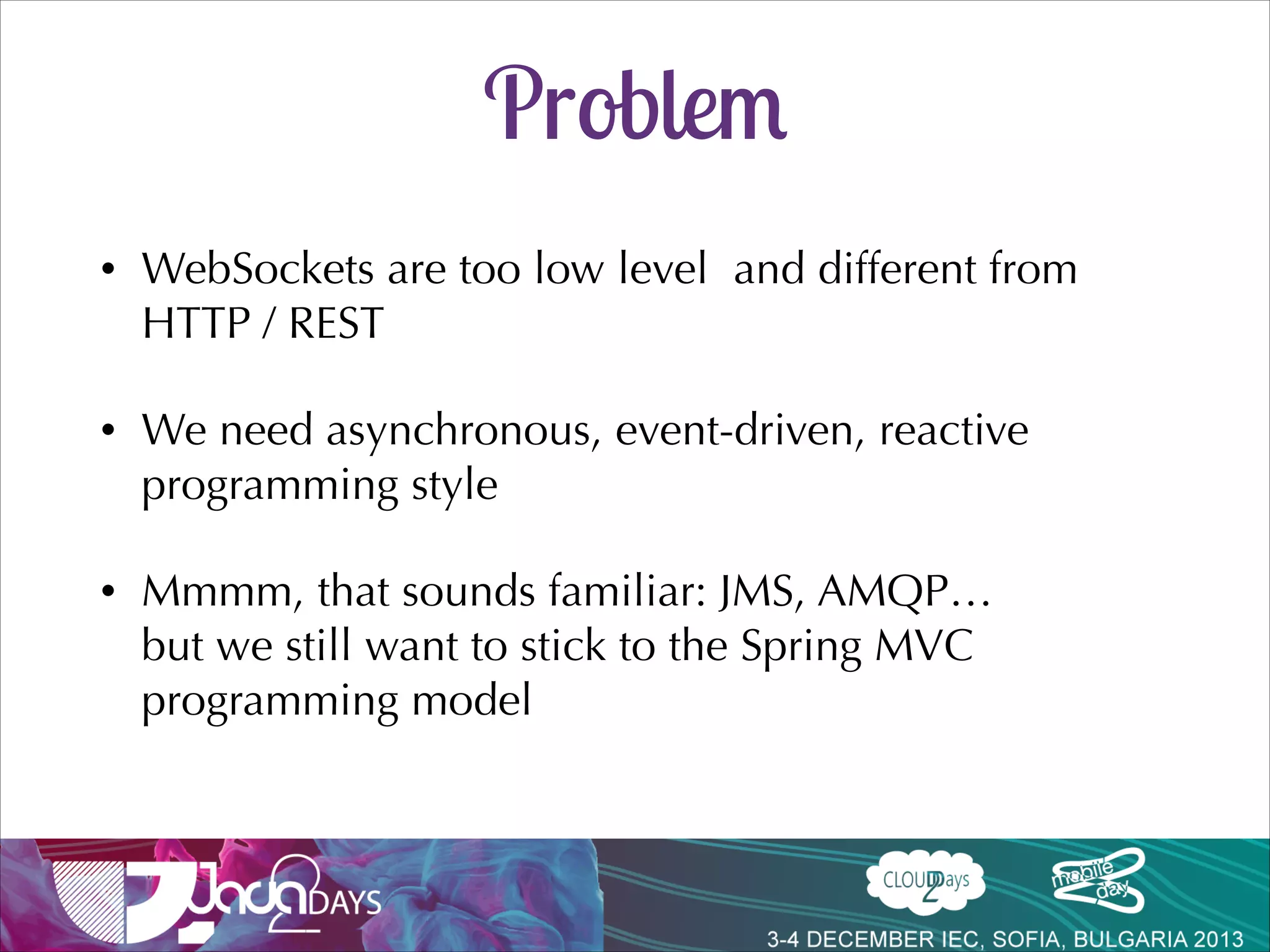 Enabling SocksJS
@Configuration!
@EnableWebSocket!
public class WsConfig implements WebSocketConfigurer {!

!
!

!

@Override!
public void registerWebSocketHandlers(!
! ! ! ! ! ! ! ! ! WebSocketHandlerRegistry registry) {!

!
registry.addHandler(new EchoHandler(), “/echo”).withSockJS();!
}!
}!

MessageHandler doesn’t change
(SocketJsService delivers the message to the handler regardless of the protocol)

 