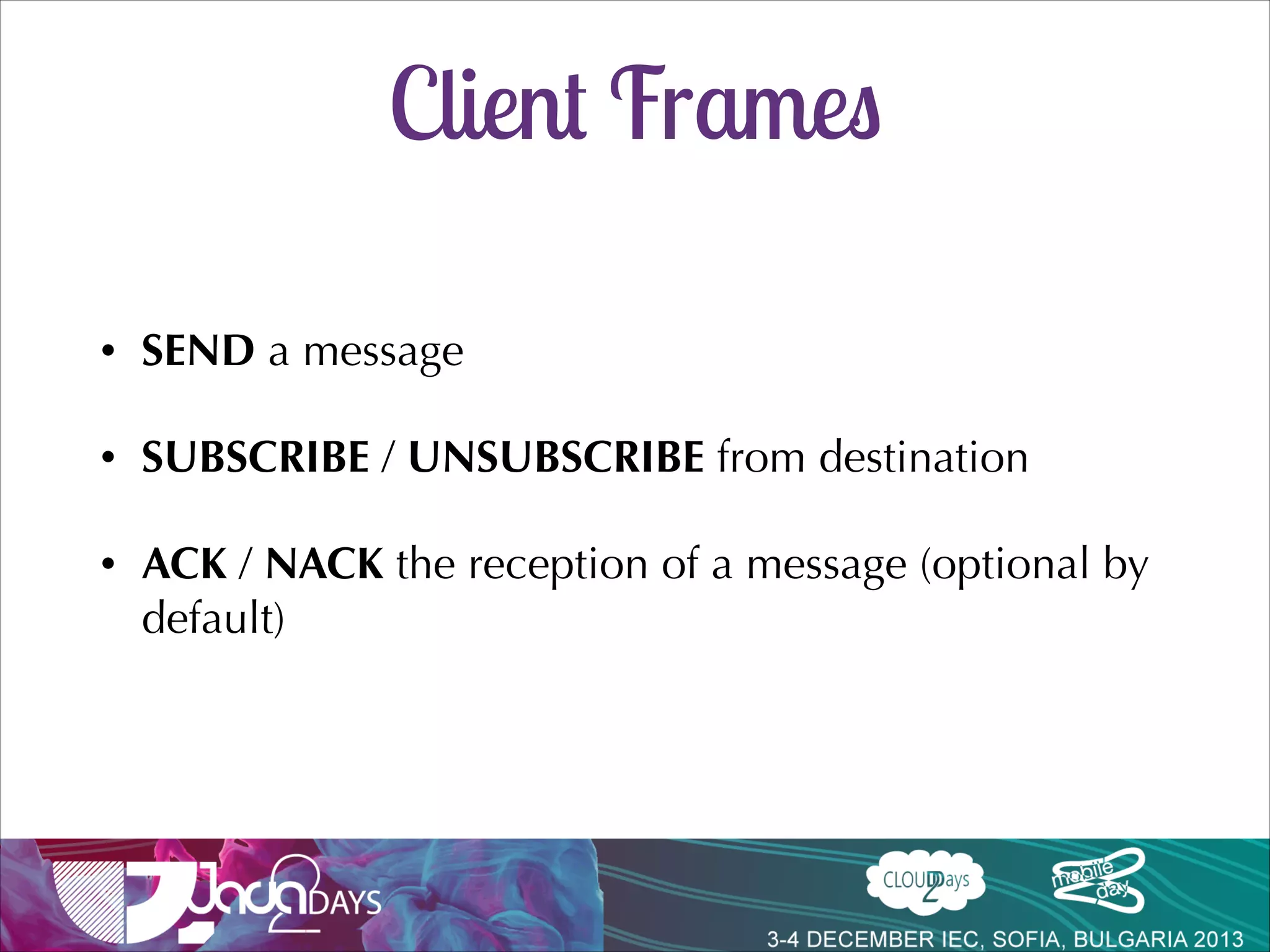 STOMP
•

Simple interoperable protocol for asynchronous messaging

•

Supported by Apache ActiveMQ, RabbitMQ, HornetQ…

•

Frames modelled on HTTP

var socket = new SockJS('/myapp/echo');!
var client = Stomp.over(socket);

COMMAND!
header1:value1!
header2:value2!
!
Body^@!

 