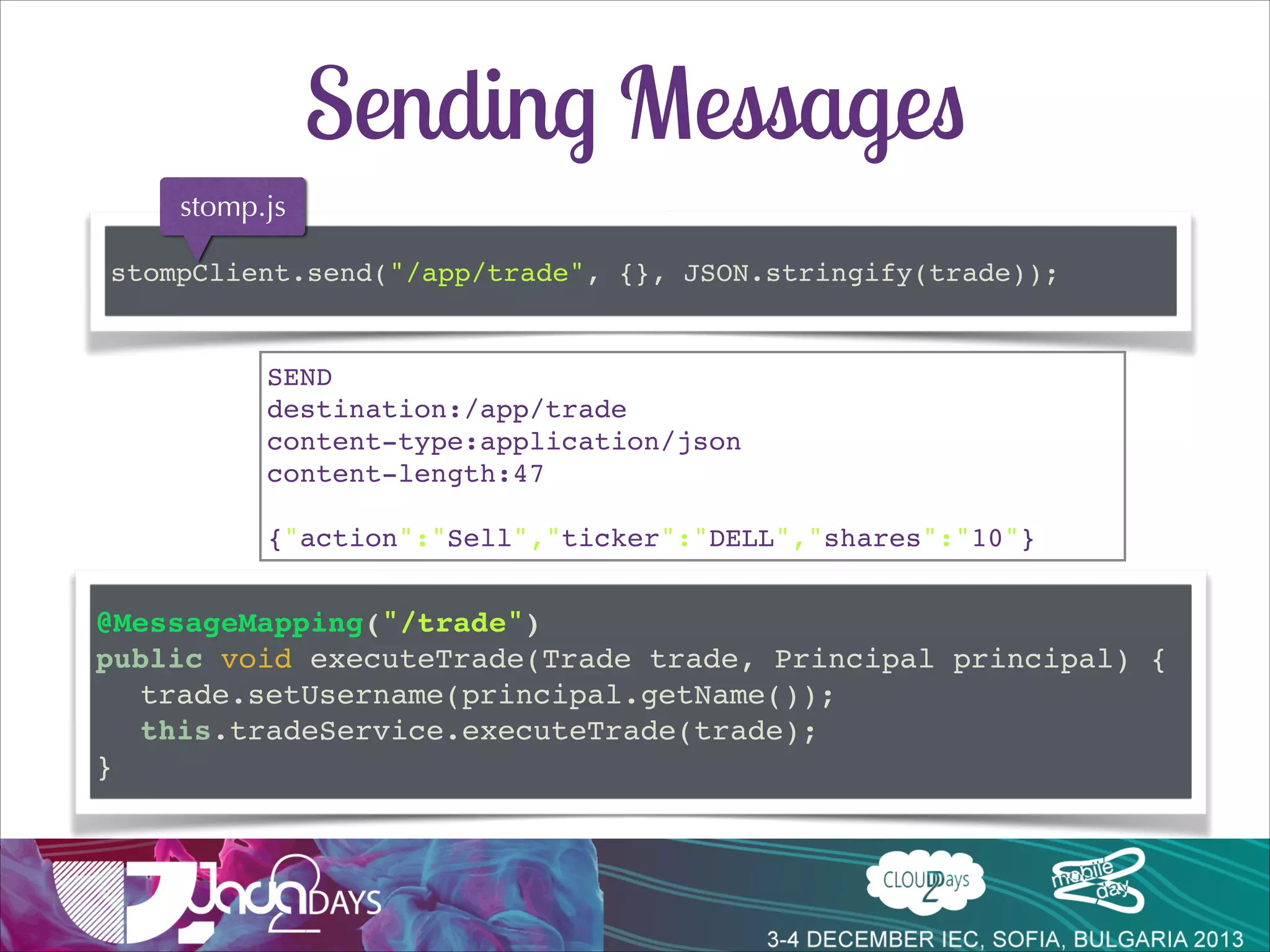 Conﬁguration
!
@Configuration!
@EnableWebSocketMessageBroker!
public class Config implements WebSocketMessageBrokerConfigurer {!

!
@Override!
public void registerStompEndpoints(StompEndpointRegistry r){!
r.addEndpoint("/stomp");!
}!

!
@Override!
public void configureMessageBroker(MessageBrokerConfigurer c){!
c.enableSimpleBroker("/topic/");!
Subscriptions
c.setApplicationDestinationPrefixes("/app");!
processed by spring
}!

!
}!

simple broker

 