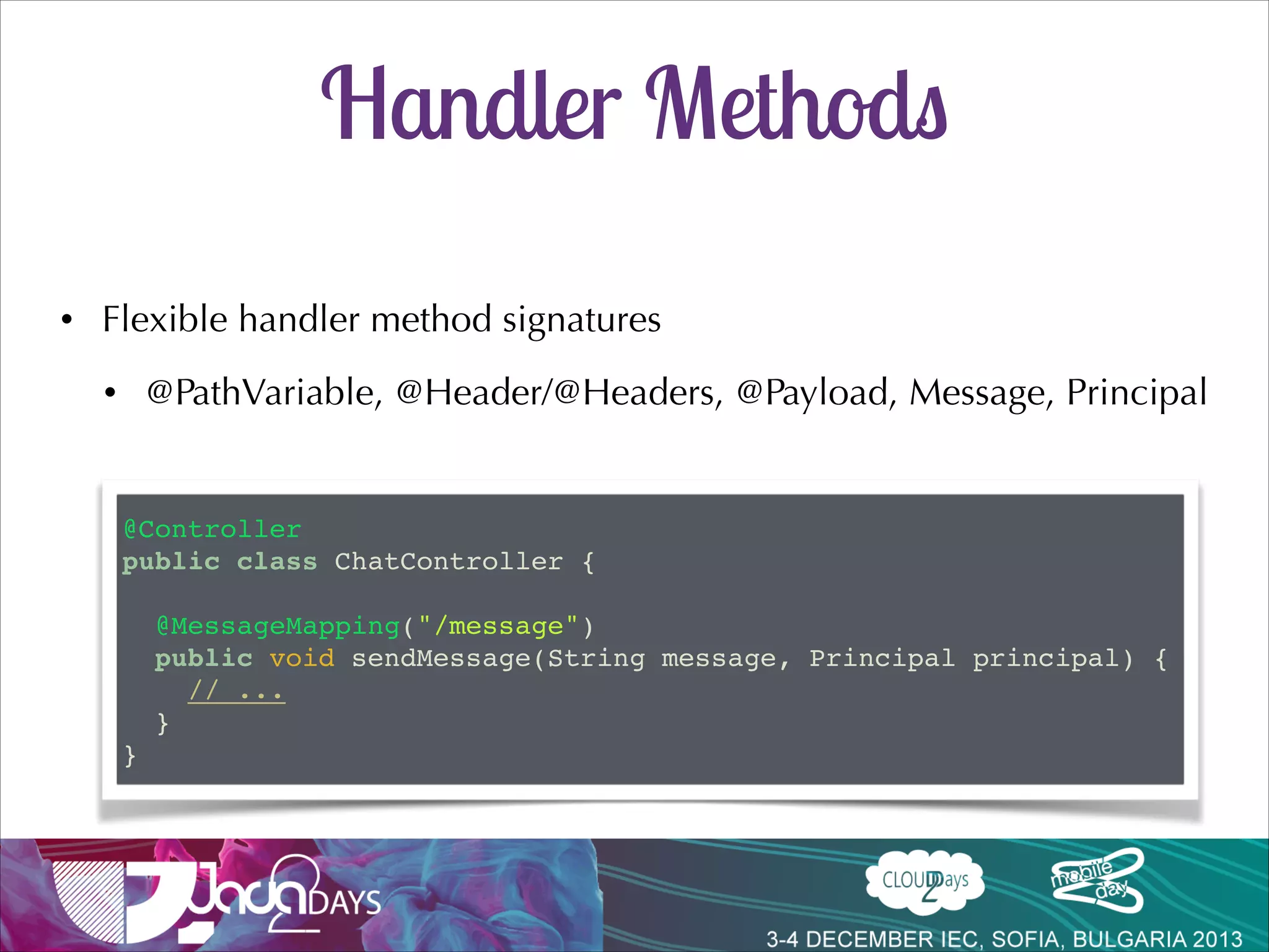 Sending Messages
stomp.js
stompClient.send("/app/trade", {}, JSON.stringify(trade));

preﬁx
SEND!
destination:/app/trade!
content-type:application/json!
content-length:47!

!
{"action":"Sell","ticker":"DELL","shares":"10"}!

supports ant-style patterns
@MessageMapping("/trade")!
public void executeTrade(Trade trade, Principal principal) {!
! trade.setUsername(principal.getName());!
! this.tradeService.executeTrade(trade);!
}

 