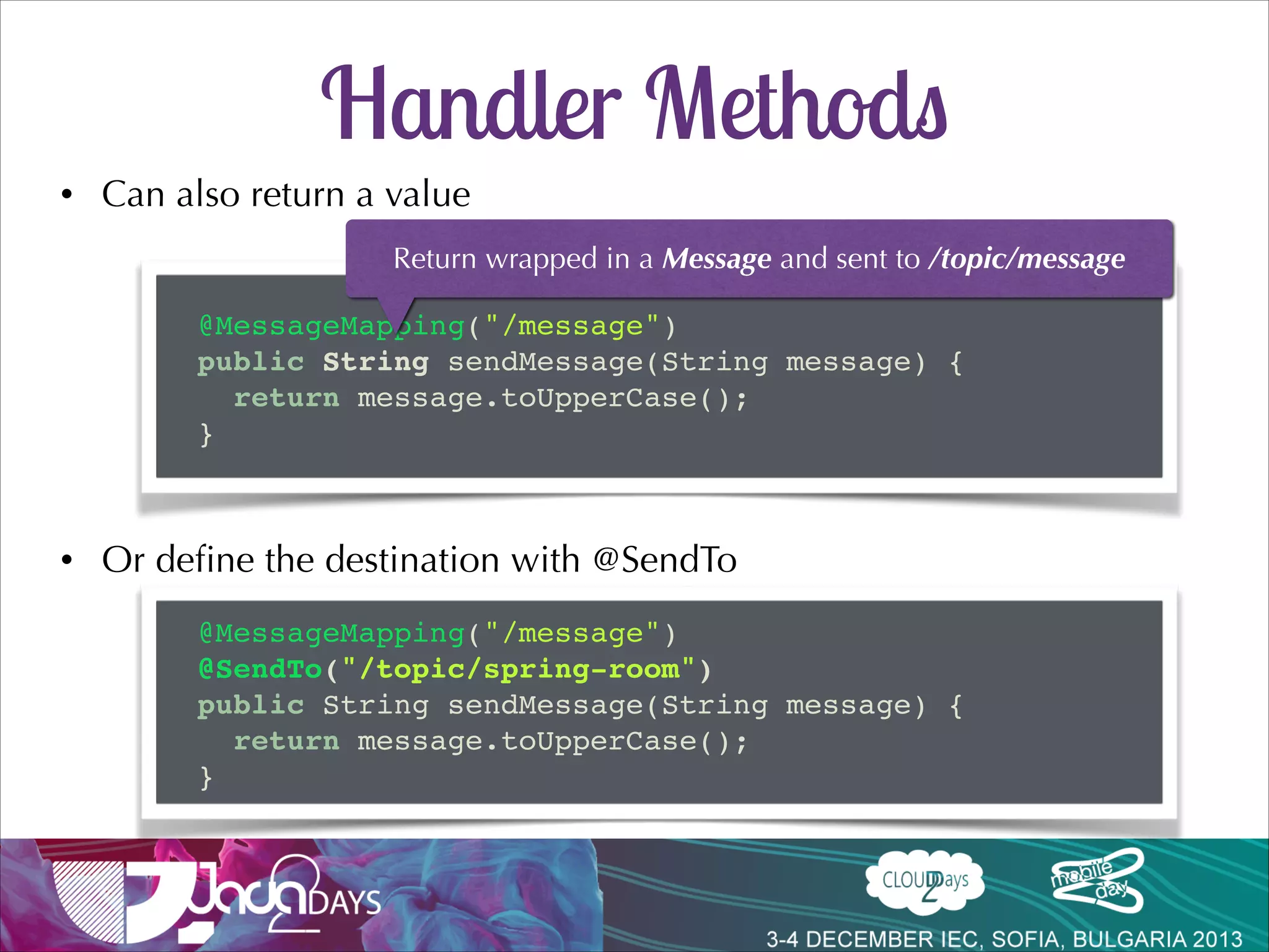 Handler Methods
•

Flexible handler method signatures
•

@PathVariable, @Header/@Headers, @Payload, Message, Principal

•

Message converters
@Controller!
public class ChatController {!

!
@MessageMapping("/message")!
public void sendMessage(String message, Principal principal) {!
// ...!
}!
}!

 