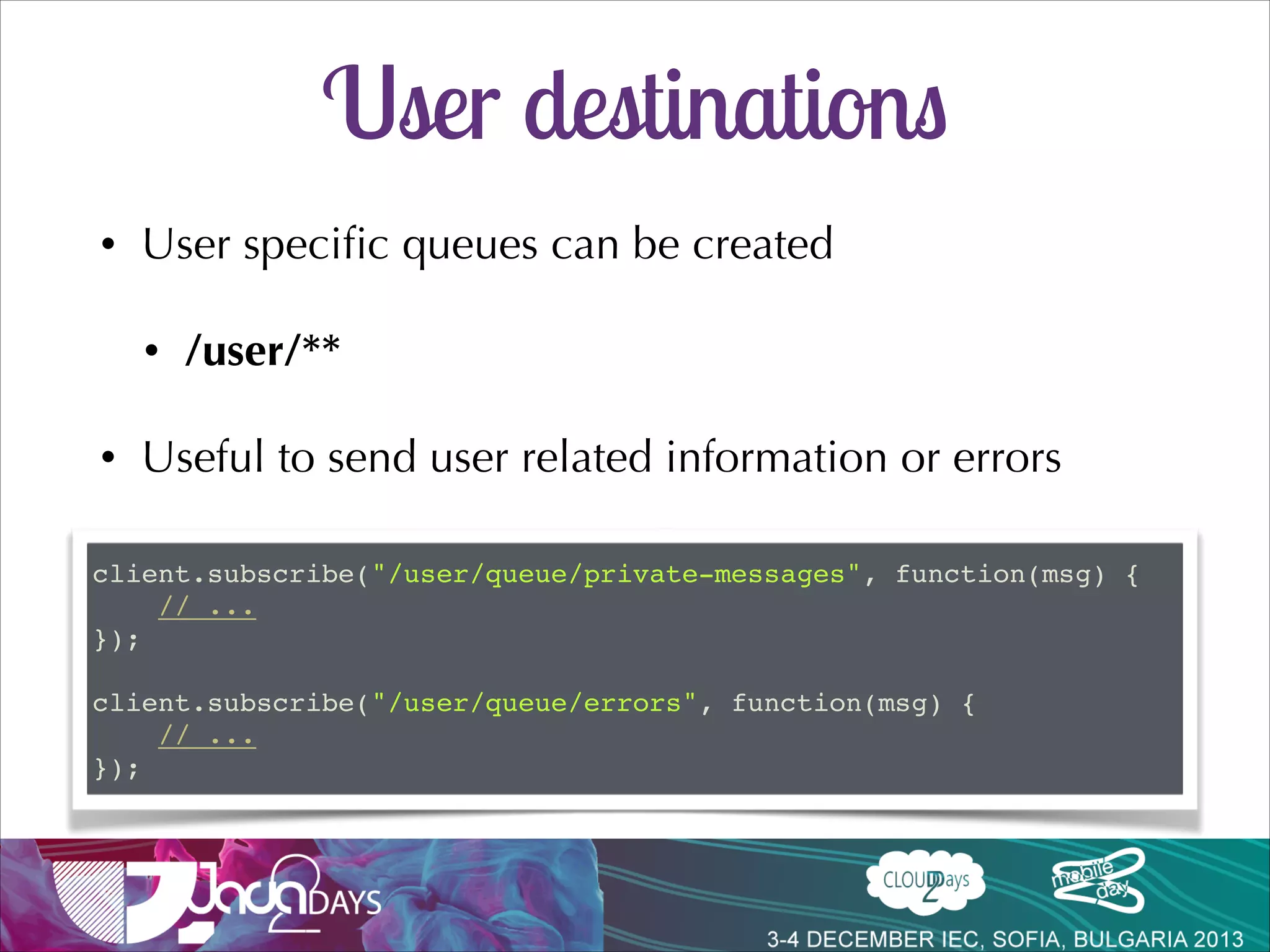 Intercepting Subscriptions
stompClient.subscribe("/app/positions", function(message) {!
...!
});!
SUBSCRIBE!
id:sub-0!
destination:/app/positions!
@Controller!
public class PortfolioController {!

!
@SubscribeEvent("/positions")!
public List<Position> getPositions(Principal p) {!
Portfolio portfolio = ...!
return portfolio.getPositions();!
}!
}

sent directly to the client, not going
though the message broker

 