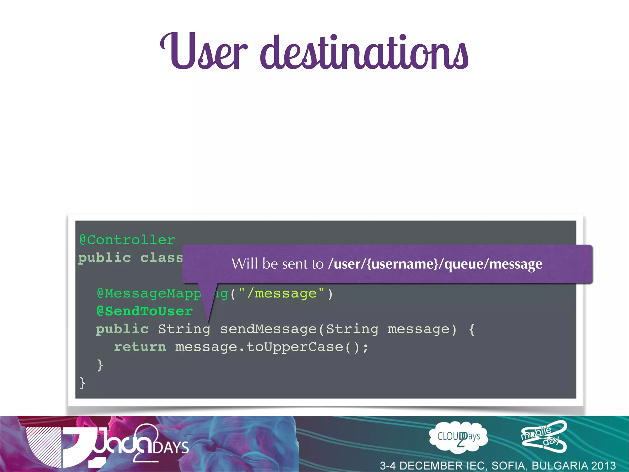User destinations
•

User speciﬁc queues can be used
•
•

•

/user/** kind of paths
queues with unique id will be created

Useful to send user related information or errors

client.subscribe("/user/queue/private-messages", function(msg) {!
// ...!
});!

!
client.subscribe("/user/queue/errors", function(msg) {!
// ...!
});!

 