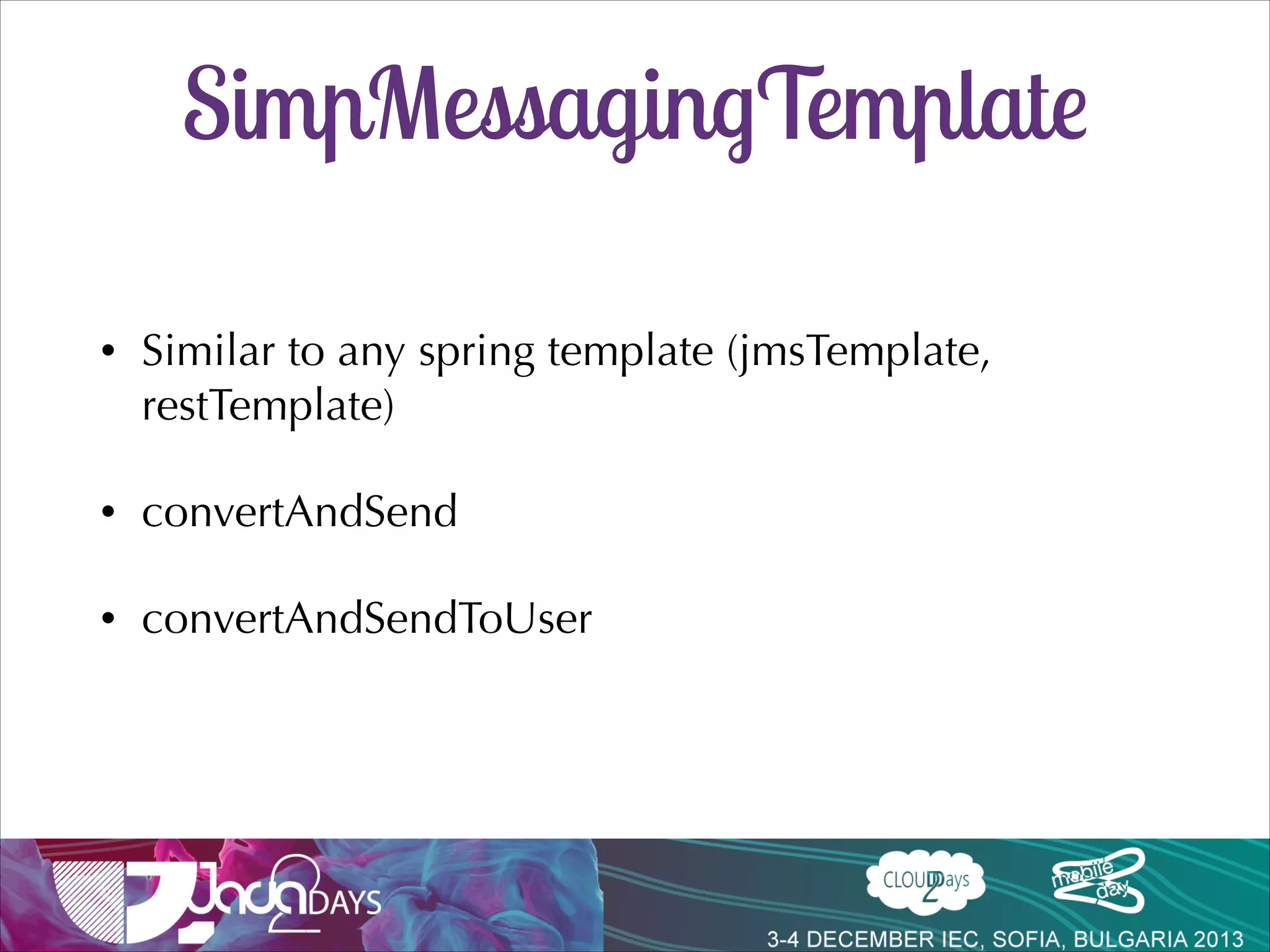 Sending to user
@Controller!
public class ChatController {!
Will be sent to /user/{username}/queue/message
!
@MessageMapping("/message")!
@SendToUser!
public String sendMessage(String message) {!
return message.toUpperCase();!
}!
!
@MessageExceptionHandler!
@SendToUser("/queue/errors")!
public String handleException(IllegalStateException ex) {!
return ex.getMessage();!
}!
!
}!

 