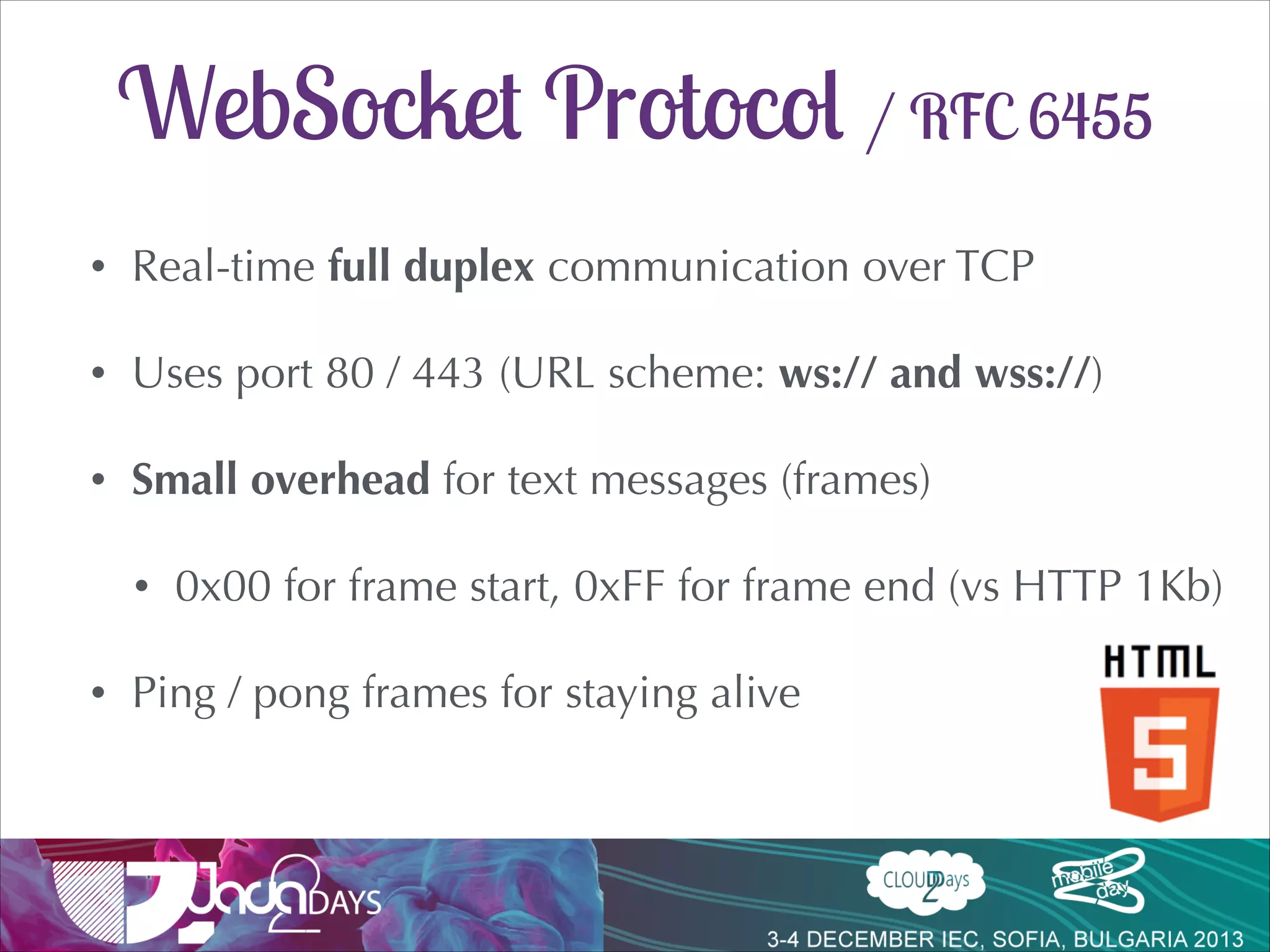 WebSocket Protocol / RFC 6455
•

Real-time full duplex communication over TCP

•

Uses port 80 / 443 (URL scheme: ws:// and wss://)

•

Small overhead for text messages (frames)
•

•

0x00 for frame start, 0xFF for frame end (vs HTTP 1Kb)

Ping / pong frames for staying alive

 