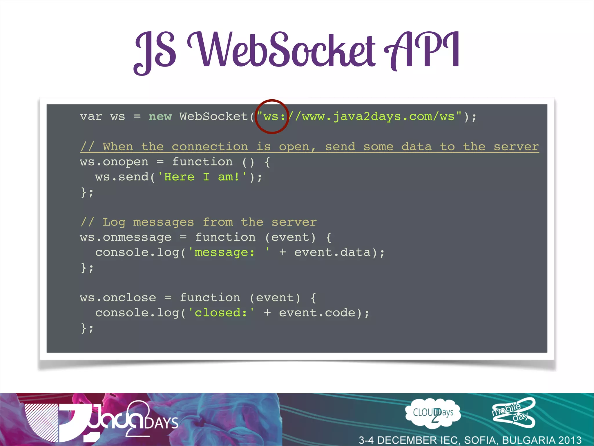 JS WebSocket API
var ws = new WebSocket("ws://www.java2days.com/ws");!

!
// When the connection is open, send some data to the server!
ws.onopen = function () {!
ws.send('Here I am!');!
};!

!
// Log messages from the server!
ws.onmessage = function (event) {!
console.log('message: ' + event.data);!
};!

!
ws.onclose = function (event) {!
console.log('closed:' + event.code);!
};!

 