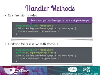 Handler Methods
•

Flexible handler method signatures
•

@PathVariable, @Header/@Headers, @Payload, Message, Principal

•

Message converters
@Controller!
public class ChatController {!

!
@MessageMapping("/message")!
public void sendMessage(String message, Principal principal) {!
// ...!
}!
}!

 