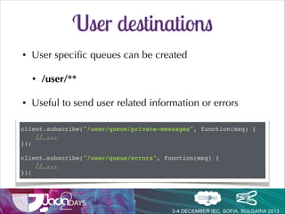 Intercepting Subscriptions
stompClient.subscribe("/app/positions", function(message) {!
...!
});!
SUBSCRIBE!
id:sub-0!
destination:/app/positions!
@Controller!
public class PortfolioController {!

!
@SubscribeEvent("/positions")!
public List<Position> getPositions(Principal p) {!
Portfolio portfolio = ...!
return portfolio.getPositions();!
}!
}

sent directly to the client, not going
though the message broker

 