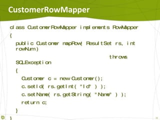 CustomerRowMapper class CustomerRowMapper implements RowMapper { public Customer mapRow( ResultSet rs, int rowNum ) throws SQLException { Customer c = new Customer(); c.setId( rs.getInt( "Id" ) ); c.setName( rs.getString( "Name" ) ); return c; } } 