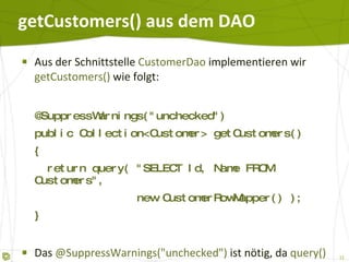getCustomers() aus dem DAO Aus der Schnittstelle  CustomerDao  implementieren wir  getCustomers()  wie folgt: @SuppressWarnings("unchecked") public Collection<Customer> getCustomers() {   return query( "SELECT Id, Name FROM Customers",   new CustomerRowMapper() ); } Das  @SuppressWarnings("unchecked")  ist nötig, da  query()  nur eine untypisierte  Collection  liefert. 