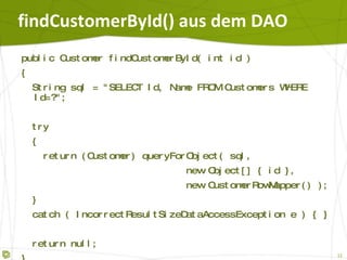 findCustomerById() aus dem DAO public Customer findCustomerById( int id ) { String sql = "SELECT Id, Name FROM Customers WHERE Id=?"; try { return (Customer) queryForObject( sql, new Object[] { id }, new CustomerRowMapper() ); } catch ( IncorrectResultSizeDataAccessException e ) { } return null; } 