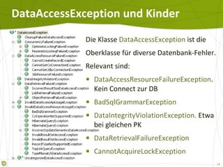DataAccessException und Kinder Die Klasse  DataAccessException  ist die Oberklasse für diverse Datenbank-Fehler. Relevant sind: DataAccessResourceFailureException . Kein Connect zur DB BadSqlGrammarException DataIntegrityViolationException.  Etwa bei gleichen PK DataRetrievalFailureException CannotAcquireLockException 