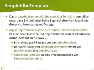 SimpleJdbcTemplate Das  org.springframework.jdbc.core.JdbcTemplate  compiliert unter Java 1.4 und nutzt keine Eigenschaften von Java 5 wie Generics, Autoboxing und Varags. org.springframework.jdbc.core.simple.SimpleJdbcTemplate  ist eine neue Klasse seit Spring 2.0 mit einer überschaubaren Anzahl Methoden für Java 5. Es ist eine Java 5-Fassade vor dem  JdbcTemplate . Der Konstruktor von  SimpleJdbcTemplate  nimmt wie  JdbcTemplate  eine  DataSource  an. SimpleJdbcTemplate  ist eine Implementierung von  SimpleJdbcOperations. 