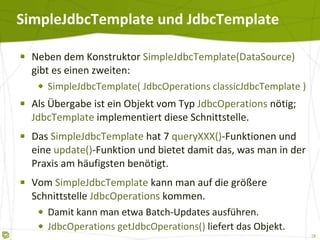 SimpleJdbcTemplate und JdbcTemplate  Neben dem Konstruktor  SimpleJdbcTemplate(DataSource)  gibt es einen zweiten: SimpleJdbcTemplate( JdbcOperations classicJdbcTemplate ) Als Übergabe ist ein Objekt vom Typ  JdbcOperations  nötig;  JdbcTemplate  implementiert diese Schnittstelle. Das  SimpleJdbcTemplate  hat 7  queryXXX() -Funktionen und eine  update() -Funktion und bietet damit das, was man in der Praxis am häufigsten benötigt. Vom  SimpleJdbcTemplate  kann man auf die größere Schnittstelle  JdbcOperations  kommen. Damit kann man etwa Batch-Updates ausführen.  JdbcOperations getJdbcOperations()  liefert das Objekt. 
