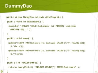 DummyDao public class DummyDao extends SimpleJdbcTemplate { public void initDatabase() { execute( "CREATE TABLE Customers( Id INTEGER, Lastname VARCHAR(128) )" ); } public void save() { update( "INSERT INTO Customers (Id,Lastname) VALUES(?,?)", 1, "Chris" ); update( "INSERT INTO Customers (Id,Lastname) VALUES(?,?)", 2, Tina" ); } public int noCustomers() { return queryForInt( "SELECT COUNT(*) FROM Customers" ); } } 