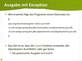 Ausgabe mit Exception Wie erwartet fügt das Programm einen Datensatz ein. 0 java.lang.RuntimeException: Keine Lust mehr   at com.tutego.spring.dao.jdbc.DummyDao.save(DummyDao.java:18)   at com.tutego.spring.dao.jdbc.ApplicationTx.main(ApplicationTx.java:18) 1 Das Ziel ist es, dass die  save()  Funktion entweder alle Operationen durchführt, oder gar keine. Die gewünschte Ausgabe ist 0 und 0. 