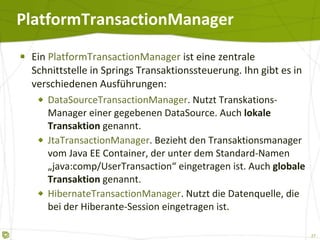 PlatformTransactionManager Ein  PlatformTransactionManager  ist eine zentrale Schnittstelle in Springs Transaktionssteuerung. Ihn gibt es in verschiedenen Ausführungen: DataSourceTransactionManager . Nutzt Transkations-Manager einer gegebenen DataSource. Auch  lokale Transaktion  genannt. JtaTransactionManager . Bezieht den Transaktionsmanager vom Java EE Container, der unter dem Standard-Namen „java:comp/UserTransaction“ eingetragen ist. Auch  globale Transaktion  genannt. HibernateTransactionManager . Nutzt die Datenquelle, die bei der Hiberante-Session eingetragen ist. 