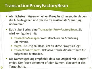 TransactionProxyFactoryBean Als nächstes müssen wir einen Proxy bestimmen, durch den die Aufrufe gehen und der die transaktionale Steuerung übernimmt. Das ist bei Spring eine  TransactionProxyFactoryBean . Sie wird konfiguriert mit: transactionManager . Wer tatsächlich die Steuerung übernimmt. target . Die Original-Bean, um die diese Proxy sich legt. transactionAttributes . Deklarive Transaktionsattribute für aufgezählte Methoden. Die Namensgebung empfiehlt, dass das Original mit „Target“ endet. Der Proxy bekommt oft den Namen, den vorher das Target hatte. 