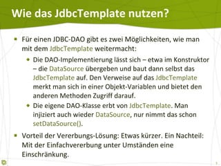 Wie das JdbcTemplate nutzen? Für einen JDBC-DAO gibt es zwei Möglichkeiten, wie man mit dem  JdbcTemplate  weitermacht: Die DAO-Implementierung lässt sich – etwa im Konstruktor – die  DataSource  übergeben und baut dann selbst das  JdbcTemplate  auf. Den Verweise auf das  JdbcTemplate  merkt man sich in einer Objekt-Variablen und bietet den anderen Methoden Zugriff darauf. Die eigene DAO-Klasse erbt von  JdbcTemplate . Man injiziert auch wieder  DataSource , nur nimmt das schon  setDataSource() . Vorteil der Vererbungs-Lösung: Etwas kürzer. Ein Nachteil: Mit der Einfachvererbung unter Umständen eine Einschränkung. 
