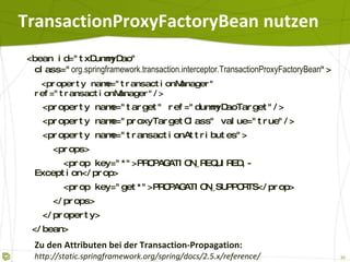 TransactionProxyFactoryBean nutzen <bean id="txDummyDao"  class=" org.springframework.transaction.interceptor.TransactionProxyFactoryBean "> <property name="transactionManager"  ref="transactionManager"/> <property name="target" ref="dummyDaoTarget"/> <property name="proxyTargetClass" value="true"/> <property name="transactionAttributes"> <props> <prop key="*"> PROPAGATION_REQUIRED,-Exception </prop> <prop key="get*">PROPAGATION_SUPPORTS</prop> </props> </property> </bean> Zu den Attributen bei der Transaction-Propagation:   http://static.springframework.org/spring/docs/2.5.x/reference/ transaction.html#tx-propagation 